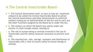 4.The Central Insecticides Board -
 1. The Central Government shall, as soon as may be, constitute
a Board to be called the Central Insecticides Board to advise
the Central Government and State Governments on technical
matters arising out of administration of this Act and to carry out
the other functions assigned to the Board by or under this Act.
 2. The matters on which the Board may advise under sub-
section (1) shall include matter relating to
 a. The risk to human being or animals involved in the use of
insecticides and the safety measures necessary to prevent such
risk;
 b. The manufacture, sale, storage, transport and distribution of
insecticides with a view to ensure safety to human beings or
animals.
 