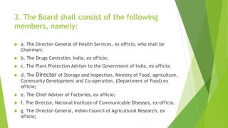 3. The Board shall consist of the following
members, namely:
 a. The Director-General of Health Services, ex officio, who shall be
Chairman;
 b. The Drugs Controller, India, ex officio;
 c. The Plant Protection Adviser to the Government of India, ex officio;
 d. The Director of Storage and Inspection, Ministry of Food, agriculture,
Community Development and Co-operation, (Department of Food) ex
officio;
 e. The Chief Adviser of Factories, ex officio;
 f. The Director, National Institute of Communicable Diseases, ex-officio.
 g. The Director-General, Indian Council of Agricultural Research, ex
officio;
 