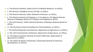  h. The Director-General, Indian Council of Medical Research, ex-officio;
 i. The Director, Zoological Survey of India, ex officio;
 j. The Director-General, Indian Standards Institution, ex officio;
 k. The Director-General of Shipping or, in his absence, the Deputy Director
General of Shipping, Ministry of Transport and Shipping ex officio.
 l. The joint Director, Traffic (General) Ministry of Railways (Railway Board) ex
officio;
 m. The Secretary Central Committee for Food Standards, ex officio;
 i. The Animal Husbandry Commissioner, Department of Agriculture, ex-officio;
 ii. The Joint Commissioner (Fisheries), Department of Agriculture, ex officio;
 iii. The Deputy Inspector-General of Forests (Wild Life), Department of
Agriculture ex officio;
 iv. The Industrial Adviser (Chemicals), Directorate-General of Technical
Development, ex officio)
 