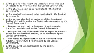  n. One person to represent the Ministry of Petroleum and
Chemicals, to be nominated by the Central Government.
 o. One pharmacologist to be nominated by the Central
Government.
 p. One medical toxicologist to be nominated by the Central
Government,
 q. One person who shall be in charge of the department
dealing with public health in a State, to be nominated by the
Central Government.
 r. Two persons who shall be Directors of Agriculture in
States, to be nominated by the Central Government.
 s. Four persons, one of whom shall be an expert in industrial
health and occupational hazards, to be nominated by the
Central Government.
 t. One person to represent the Council of Scientific and
Industrial Research, to be nominated by the Central
Government.
 u. One ecologist to be nominated by the Central
Government.
 