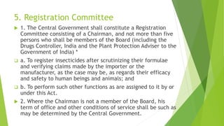 5. Registration Committee
 1. The Central Government shall constitute a Registration
Committee consisting of a Chairman, and not more than five
persons who shall be members of the Board (including the
Drugs Controller, India and the Plant Protection Adviser to the
Government of India) *
 a. To register insecticides after scrutinizing their formulae
and verifying claims made by the importer or the
manufacturer, as the case may be, as regards their efficacy
and safety to human beings and animals; and
 b. To perform such other functions as are assigned to it by or
under this Act.
 2. Where the Chairman is not a member of the Board, his
term of office and other conditions of service shall be such as
may be determined by the Central Government.
 