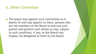 6. Other Committee
 The board may appoint such committees as it
deems fit and may appoint to them, persons who
are not members of the Board to exercise such
powers and perform such duties as may, subject
to such conditions, if any, as the Board may
impose, be delegated to them by the Board.
 