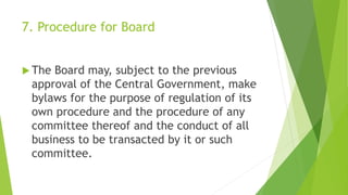 7. Procedure for Board
 The Board may, subject to the previous
approval of the Central Government, make
bylaws for the purpose of regulation of its
own procedure and the procedure of any
committee thereof and the conduct of all
business to be transacted by it or such
committee.
 