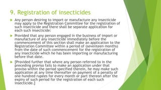 9. Registration of insecticides
 Any person desiring to import or manufacture any insecticide
may apply to the Registration Committee for the registration of
such insecticide and there shall be separate application for
each such insecticide:
 Provided that any person engaged in the business of import or
manufacture of any insecticide immediately before the
commencement of this section shall make an application to the
Registration Committee within a period of (seventeen months)
from the date of such commencement for the registration of
any insecticide which he has been importing or manufacturing
before that date.
 [Provided further that where any person referred to in the
preceding proviso fails to make an application under that
proviso within the period specified therein, he may make such
application at any time thereafter on payment of a penalty of
one hundred rupees for every month or part thereon after the
expiry of such period for the registration of each such
insecticide.]
 