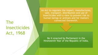 The
Insecticides
Act, 1968
Be it enacted by Parliament in the
Nineteenth Year of the Republic of India.
An Act to regulate the import, manufactures,
sale, transport, distribution and use of
insecticides with a view to prevent risk to
human beings or animals and for matters
connected therewith.
 