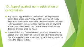 10. Appeal against non-registration or
cancellation
 Any person aggrieved by a decision of the Registration
Committee under Sec. 9 may, within a period of thirty
days from the date on which the decision is communicated
to him appeal in the prescribed manner and on payment
of the prescribed fee to the Central Government whose
decision thereon shall be final:
 Provided that the Central Government may entertain an
appeal after the expiry of the said period, if it is satisfied
that the appellant was prevented by sufficient cause from
filing the appeal in time.
 