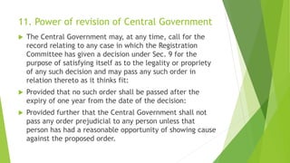 11. Power of revision of Central Government
 The Central Government may, at any time, call for the
record relating to any case in which the Registration
Committee has given a decision under Sec. 9 for the
purpose of satisfying itself as to the legality or propriety
of any such decision and may pass any such order in
relation thereto as it thinks fit:
 Provided that no such order shall be passed after the
expiry of one year from the date of the decision:
 Provided further that the Central Government shall not
pass any order prejudicial to any person unless that
person has had a reasonable opportunity of showing cause
against the proposed order.
 