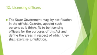 12. Licensing officers
 The State Government may, by notification
in the official Gazette, appoint such
persons as it thinks fit to be licensing
officers for the purposes of this Act and
define the areas in respect of which they
shall exercise jurisdiction.
 