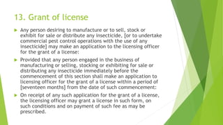 13. Grant of license
 Any person desiring to manufacture or to sell, stock or
exhibit for sale or distribute any insecticide, [or to undertake
commercial pest control operations with the use of any
insecticide] may make an application to the licensing officer
for the grant of a license:
 Provided that any person engaged in the business of
manufacturing or selling, stocking or exhibiting for sale or
distributing any insecticide immediately before the
commencement of this section shall make an application to
licensing officer for the grant of a license within a period of
[seventeen months] from the date of such commencement:
 On receipt of any such application for the grant of a license,
the licensing officer may grant a license in such form, on
such conditions and on payment of such fee as may be
prescribed.
 