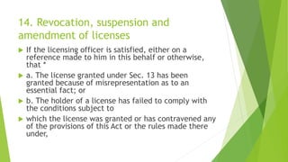 14. Revocation, suspension and
amendment of licenses
 If the licensing officer is satisfied, either on a
reference made to him in this behalf or otherwise,
that *
 a. The license granted under Sec. 13 has been
granted because of misrepresentation as to an
essential fact; or
 b. The holder of a license has failed to comply with
the conditions subject to
 which the license was granted or has contravened any
of the provisions of this Act or the rules made there
under,
 