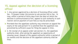 15. Appeal against the decision of a licensing
officer
 1. Any person aggrieved by a decision of licensing officer under
Sec. 13 [expect under the proviso to sub-section (4)] or Sec. 14
may, within a period of thirty days from the date on which the
decision is communicated to him, appeal to such authority in such
manner and on payment of such fees as may be prescribed:
 Provided that the appellate authority may entertain an appeal the
expiry of the said period if it is satisfied that the appellant was
prevented by sufficient cause for filing the appeal in time.
 2. On receipt of an appeal under sub-section (1), the appellate
authority shall, after giving the appellant an opportunity of
showing cause; dispose of the appeal ordinarily within a period of
six months and the decision of the appellant authority shall be
final.
 