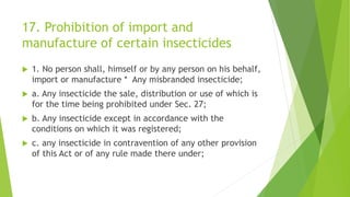 17. Prohibition of import and
manufacture of certain insecticides
 1. No person shall, himself or by any person on his behalf,
import or manufacture * Any misbranded insecticide;
 a. Any insecticide the sale, distribution or use of which is
for the time being prohibited under Sec. 27;
 b. Any insecticide except in accordance with the
conditions on which it was registered;
 c. any insecticide in contravention of any other provision
of this Act or of any rule made there under;
 