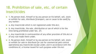 18. Prohibition of sale, etc. of certain
insecticides
 1. No person shall, himself or by any person on his behalf, sell, stock
or exhibit for sale, distribute [transport, use or cause to be used] by
any worker:
 a. Any insecticide which is not registered under this Act;
 b. Any insecticide, the sale, distribution or use of which is for the
time being prohibited under Sec. 27;
 c. Any insecticide in contravention of any other provision of this Act or
of any rule made there under.
 2. No person shall, himself or by any person on his behalf, sell, stock
or exhibit for sale or distribute [or use for commercial pest control
operations] any insecticide except under, and in accordance with the
conditions of, a license issued for such purpose under this Act
 