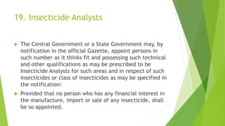 19. Insecticide Analysts
 The Central Government or a State Government may, by
notification in the official Gazette, appoint persons in
such number as it thinks fit and possessing such technical
and other qualifications as may be prescribed to be
Insecticide Analysts for such areas and in respect of such
insecticides or class of insecticides as may be specified in
the notification:
 Provided that no person who has any financial interest in
the manufacture, import or sale of any insecticide, shall
be so appointed.
 