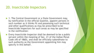 20. Insecticide Inspectors
 1. The Central Government or a State Government may,
by notification in the official Gazette, appoint persons in
such number as it thinks fit and possessing such technical
and other qualifications as may be prescribed to be
Insecticide Inspectors for such areas as may be specified
in the notification:
 Every Insecticide Inspector shall be deemed to be a public
servant within the meaning of Sec. 21 of the Indian Penal
Code (45 of 1860), and shall be officially subordinate to
such authority as the Government appointing him may
specify in this behalf.
 