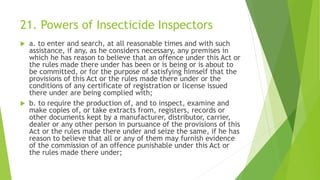 21. Powers of Insecticide Inspectors
 a. to enter and search, at all reasonable times and with such
assistance, if any, as he considers necessary, any premises in
which he has reason to believe that an offence under this Act or
the rules made there under has been or is being or is about to
be committed, or for the purpose of satisfying himself that the
provisions of this Act or the rules made there under or the
conditions of any certificate of registration or license issued
there under are being complied with;
 b. to require the production of, and to inspect, examine and
make copies of, or take extracts from, registers, records or
other documents kept by a manufacturer, distributor, carrier,
dealer or any other person in pursuance of the provisions of this
Act or the rules made there under and seize the same, if he has
reason to believe that all or any of them may furnish evidence
of the commission of an offence punishable under this Act or
the rules made there under;
 