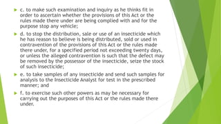  c. to make such examination and inquiry as he thinks fit in
order to ascertain whether the provisions of this Act or the
rules made there under are being complied with and for the
purpose stop any vehicle;
 d. to stop the distribution, sale or use of an insecticide which
he has reason to believe is being distributed, sold or used in
contravention of the provisions of this Act or the rules made
there under, for a specified period not exceeding twenty days,
or unless the alleged contravention is such that the defect may
be removed by the possessor of the insecticide, seize the stock
of such insecticide;
 e. to take samples of any insecticide and send such samples for
analysis to the Insecticide Analyst for test in the prescribed
manner; and
 f. to exercise such other powers as may be necessary for
carrying out the purposes of this Act or the rules made there
under.
 