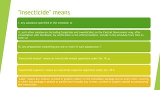 "Insecticide" means
i. any substance specified in the schedule; or
ii. such other substances (including fungicides and (weedicides) as the Central Government may, after
consultation with the Board, by notification in the official Gazette, include in the schedule from time to
time; or
iii. Any preparation containing any one or more of such substances; f.
"Insecticide Analyst" means an insecticide analyst appointed under Sec.19; g.
"Insecticide Inspector" means an insecticide Inspector appointed under Sec. 20 h.
"Label" means any written, printed or graphic matter on the immediate package and on every other covering
in which the package is placed or packed and includes any written, printed or graphic matter accompanying
the insecticide;
 