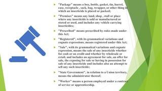  "Package" means a box, bottle, gasket, tin, barrel,
case, receptacle , sack, bag, wrapper, or other thing in
which an insecticide is placed or packed;
 "Premises" means any land, shop , stall or place
where any insecticide is sold or manufactured or
stored or used, and includes any vehicle carrying
insecticides;
 "Prescribed" means prescribed by rules made under
this Act;
 "Registered", with its grammatical variations and
cognate expressions, means registered under this Act;
 "Sale", with its grammatical variations and cognate
expression, means the sale of any insecticide whether
for cash or on credit and whether by wholesale or
retail, and includes an agreement for sale, an offer for
sale, the exposing for sale or having in possession for
sale of any insecticide and includes also an attempt to
sell any such insecticide;
 "State Government", in relation to a Union territory,
means the administrator thereof;
 "Worker" means a person employed under a contract
of service or apprenticeship.
 