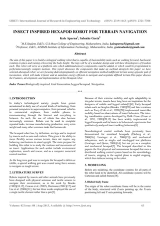 IJRET: International Journal of Research in Engineering and Technology eISSN: 2319-1163 | pISSN: 2321-7308
__________________________________________________________________________________________
Volume: 02 Issue: 08 | Aug-2013, Available @ http://www.ijret.org 63
INSECT INSPIRED HEXAPOD ROBOT FOR TERRAIN NAVIGATION
Kale Aparna1
, Salunke Geeta2
1
M.E.Student, E&Tc, G.S.Moze College of Engineering, Maharashtra, India, kaleaparna5@gmail.com
2
Professor, E&Tc, AISSMS Institute of Information Technology, Maharashtra, India, geetasalunke@gmail.com
Abstract
The aim of this paper is to build a sixlegged walking robot that is capable of basicmobility tasks such as walking forward, backward,
rotating in place and raising orlowering the body height. The legs will be of a modular design and will have threedegrees of freedom
each. This robot will serve as a platform onto which additionalsensory components could be added, or which could be programmed to
performincreasingly complex motions. This report discusses the components that make up ourfinal design.In this paper we have
selected ahexapod robot; we are focusing &developingmainly on efficient navigation method indifferent terrain using opposite gait of
locomotion, which will make it faster and at sametime energy efficient to navigate and negotiate difficult terrain.This paper discuss
the Features, development, and implementation of the Hexapod robot
Index Terms:Biologically inspired, Gait Generation,Legged hexapod, Navigation.
-----------------------------------------------------------------------***-----------------------------------------------------------------------
1. INTRODUCTION
In today’s technological society, people have grown
accustomed to daily use of several kinds of technology from
personal computers to supercomputers, from personal vehicles
to commercial airplanes, from mobile phones to
communicating through the Internet and everything in
between. As such, the use of robots has also become
increasingly common. Robots can be used to complete
repeated tasks, increase manufacturing production, carry extra
weight and many other common tasks that humans do.
The hexapod robot has, by definition, six legs and is inspired
by insects such as ants and crickets. This gives it the ability to
move flexibly across various terrain, does not require any
balancing mechanisms to stand upright. The main purpose for
building this robot is to study the motions and movements of
an insect. Applications for such arobot include environment
exploration, search and rescue, and as a computer numerical
control machine.
As the long term goal was to navigate the hexapod in debris or
rubble, a special walking gait was created using force sensors
to navigate on rough terrain.
2. LITERATURE SURVEY
Robots inspired by insects and other animals have previously
been designed with physical antennae and tactile sensors to
navigate their environment, as in the work by Brooks
(1989)[10,12], Cowan et al. (2005), Hartmann (2001)[17] and
Lee et al. (2008)[11]; the last three works employed the use of
a single tactile element rather than a pair[3].
Because of their extreme mobility and agile adaptability to
irregular terrain, insects have long been an inspiration for the
designers of mobile and legged robots[1][4]. Early hexapod
robots such as Genghis (Brooks, 1989)[20] and later creations
such as Tarry (Frik et al., 1999)[20] implemented insect-like
mobility based on observations of insect behaviors. The inter-
leg coordination system developed by Holk Cruse (Cruse et
al., 1991, 1998)[20,13] has been widely implemented in
legged hexapods and its basis is in behavioral experiments that
qualitatively analyzed insect walking behaviors[8].
Neurobiological control methods have previously been
demonstrated for simulated hexapods (Ekeberg et al.,
2004[16]; Lewinger et al., 2006[15]) and mechanical
subsystems, such as single- and two-legged test platforms
(Lewinger and Quinn, 2008)[14], but not yet as a complete
and mechanical hexapod[2]. The hexapod described in this
paperis the first physical and autonomous hexapod that uses a
distributed walking control system based on the neurobiology
of insects, stepping in the sagittal plane to angled stepping,
which then induces turning in the robot.
3. MODELLING
Before any modeling, the coordinate systems for all parts of
the robot need to be identified. All coordinate systems will be
Cartesian and called frames[18].
3.1Robot body frame
The origin of the robot coordinate frame will be in the center
of the body, structured with Z-axis pointing up, the X-axis
positioning left and Y-axis pointing forwards.
 