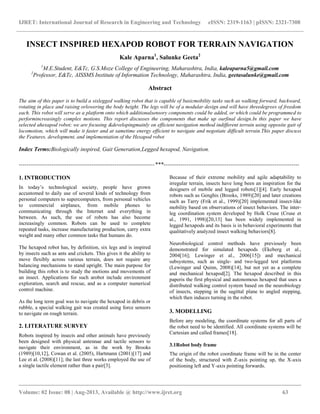 IJRET: International Journal of Research in Engineering and Technology eISSN: 2319-1163 | pISSN: 2321-7308
__________________________________________________________________________________________
Volume: 02 Issue: 08 | Aug-2013, Available @ http://www.ijret.org 63
INSECT INSPIRED HEXAPOD ROBOT FOR TERRAIN NAVIGATION
Kale Aparna1
, Salunke Geeta2
1
M.E.Student, E&Tc, G.S.Moze College of Engineering, Maharashtra, India, kaleaparna5@gmail.com
2
Professor, E&Tc, AISSMS Institute of Information Technology, Maharashtra, India, geetasalunke@gmail.com
Abstract
The aim of this paper is to build a sixlegged walking robot that is capable of basicmobility tasks such as walking forward, backward,
rotating in place and raising orlowering the body height. The legs will be of a modular design and will have threedegrees of freedom
each. This robot will serve as a platform onto which additionalsensory components could be added, or which could be programmed to
performincreasingly complex motions. This report discusses the components that make up ourfinal design.In this paper we have
selected ahexapod robot; we are focusing &developingmainly on efficient navigation method indifferent terrain using opposite gait of
locomotion, which will make it faster and at sametime energy efficient to navigate and negotiate difficult terrain.This paper discuss
the Features, development, and implementation of the Hexapod robot
Index Terms:Biologically inspired, Gait Generation,Legged hexapod, Navigation.
-----------------------------------------------------------------------***-----------------------------------------------------------------------
1. INTRODUCTION
In today’s technological society, people have grown
accustomed to daily use of several kinds of technology from
personal computers to supercomputers, from personal vehicles
to commercial airplanes, from mobile phones to
communicating through the Internet and everything in
between. As such, the use of robots has also become
increasingly common. Robots can be used to complete
repeated tasks, increase manufacturing production, carry extra
weight and many other common tasks that humans do.
The hexapod robot has, by definition, six legs and is inspired
by insects such as ants and crickets. This gives it the ability to
move flexibly across various terrain, does not require any
balancing mechanisms to stand upright. The main purpose for
building this robot is to study the motions and movements of
an insect. Applications for such arobot include environment
exploration, search and rescue, and as a computer numerical
control machine.
As the long term goal was to navigate the hexapod in debris or
rubble, a special walking gait was created using force sensors
to navigate on rough terrain.
2. LITERATURE SURVEY
Robots inspired by insects and other animals have previously
been designed with physical antennae and tactile sensors to
navigate their environment, as in the work by Brooks
(1989)[10,12], Cowan et al. (2005), Hartmann (2001)[17] and
Lee et al. (2008)[11]; the last three works employed the use of
a single tactile element rather than a pair[3].
Because of their extreme mobility and agile adaptability to
irregular terrain, insects have long been an inspiration for the
designers of mobile and legged robots[1][4]. Early hexapod
robots such as Genghis (Brooks, 1989)[20] and later creations
such as Tarry (Frik et al., 1999)[20] implemented insect-like
mobility based on observations of insect behaviors. The inter-
leg coordination system developed by Holk Cruse (Cruse et
al., 1991, 1998)[20,13] has been widely implemented in
legged hexapods and its basis is in behavioral experiments that
qualitatively analyzed insect walking behaviors[8].
Neurobiological control methods have previously been
demonstrated for simulated hexapods (Ekeberg et al.,
2004[16]; Lewinger et al., 2006[15]) and mechanical
subsystems, such as single- and two-legged test platforms
(Lewinger and Quinn, 2008)[14], but not yet as a complete
and mechanical hexapod[2]. The hexapod described in this
paperis the first physical and autonomous hexapod that uses a
distributed walking control system based on the neurobiology
of insects, stepping in the sagittal plane to angled stepping,
which then induces turning in the robot.
3. MODELLING
Before any modeling, the coordinate systems for all parts of
the robot need to be identified. All coordinate systems will be
Cartesian and called frames[18].
3.1Robot body frame
The origin of the robot coordinate frame will be in the center
of the body, structured with Z-axis pointing up, the X-axis
positioning left and Y-axis pointing forwards.
 