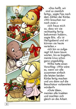 10 »Das heißt, wir 
sind so ziemlich 
fertig«, sagte Fips nach 
dem Zählen der Körbe. 
»Wir brauchen nur 
noch zwei.« 
»Ich freue mich 
so, dass wir sie 
rechtzeitig fertig 
bekommen haben«, 
sagte Bits. »Es ist 
Heiligabend und wir 
können sie heute 
verteilen.« 
»Ich bin so aufge-regt! 
Ich kann kaum 
warten, bis es losgeht«, 
meinte Linus schon 
ganz ungeduldig. 
Willie hatte einen 
Vorschlag: »Wie wäre 
es, wenn wir alle 
zusammen einfach 
die letzten beiden 
Körbe fertig machen 
und uns dann auf die 
Besuchstour vorbereiten 
würden?« 
»Gute Idee«, 
meinten alle Insekten 
und machten sich 
gleich an die Arbeit. 
 