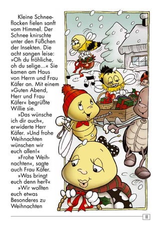 11 
Kleine Schnee-flocken 
fielen sanft 
vom Himmel. Der 
Schnee knirschte 
unter den Füßchen 
der Insekten. Die 
acht sangen leise: 
»Oh du fröhliche, 
oh du selige...« Sie 
kamen am Haus 
von Herrn und Frau 
Käfer an. Mit einem 
»Guten Abend, 
Herr und Frau 
Käfer« begrüßte 
Willie sie. 
»Das wünsche 
ich dir auch«, 
erwiderte Herr 
Käfer. »Und frohe 
Weihnachten 
wünschen wir 
euch allen!« 
»Frohe Weih-nachten 
«, sagte 
auch Frau Käfer. 
»Was bringt 
euch denn her?« 
»Wir wollten 
euch etwas 
Besonderes zu 
Weihnachten 
 