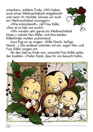 12 schenken«, erklärte Trudy. »Wir haben 
euch einen Weihnachtskorb mitgebracht 
und wenn ihr möchtet, können wir euch 
ein Weihnachtslied vorsingen!« 
»Wie entzückend!«, rief Frau Käfer. 
»Das ist so lieb von euch!« 
»Wir würden sehr gerne ein Weihnachtslied 
hören,« meinte Herr Käfer, und ihre beiden 
Käferkinder nickten zustimmend. 
Linus fing an zu singen: »Stille Nacht, heilige 
Nacht...« Die anderen stimmten mit ein, sogar Herr und 
Frau Käfer sangen mit. 
Als das Lied zu Ende war, umarmte Frau Käfer jedes 
der Insekten. »Vielen Dank, dass ihr uns besucht habt«, 
 