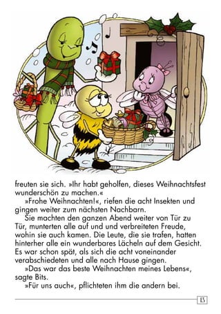 freuten sie sich. »Ihr habt geholfen, dieses Weihnachtsfest 
wunderschön zu machen.« 
»Frohe Weihnachten!«, riefen die acht Insekten und 
gingen weiter zum nächsten Nachbarn. 
Sie machten den ganzen Abend weiter von Tür zu 
Tür, munterten alle auf und und verbreiteten Freude, 
wohin sie auch kamen. Die Leute, die sie trafen, hatten 
hinterher alle ein wunderbares Lächeln auf dem Gesicht. 
Es war schon spät, als sich die acht voneinander 
verabschiedeten und alle nach Hause gingen. 
»Das war das beste Weihnachten meines Lebens«, 
sagte Bits. 
»Für uns auch«, pflichteten ihm die andern bei. 
13 
 