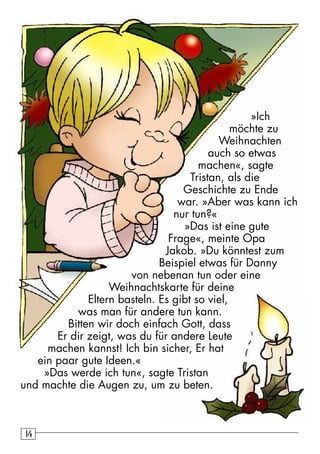 14 »Ich 
möchte zu 
Weihnachten 
auch so etwas 
machen«, sagte 
Tristan, als die 
Geschichte zu Ende 
war. »Aber was kann ich 
nur tun?« 
»Das ist eine gute 
Frage«, meinte Opa 
Jakob. »Du könntest zum 
Beispiel etwas für Danny 
von nebenan tun oder eine 
Weihnachtskarte für deine 
Eltern basteln. Es gibt so viel, 
was man für andere tun kann. 
Bitten wir doch einfach Gott, dass 
Er dir zeigt, was du für andere Leute 
machen kannst! Ich bin sicher, Er hat 
ein paar gute Ideen.« 
»Das werde ich tun«, sagte Tristan 
und machte die Augen zu, um zu beten. 
 