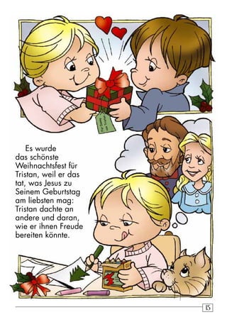 15 
Es wurde 
das schönste 
Weihnachtsfest für 
Tristan, weil er das 
tat, was Jesus zu 
Seinem Geburtstag 
am liebsten mag: 
Tristan dachte an 
andere und daran, 
wie er ihnen Freude 
bereiten könnte. 
von Tristan 
Für Danny 
 