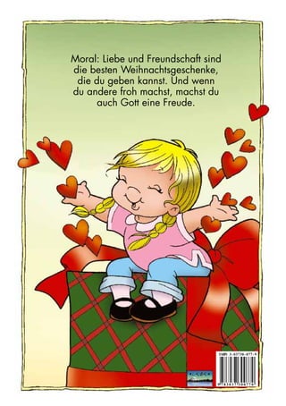 Moral: Liebe und Freundschaft sind 
die besten Weihnachtsgeschenke, 
die du geben kannst. Und wenn 
du andere froh machst, machst du 
auch Gott eine Freude. 
ISBN 3 - 03730 - 077- 9 
9 7 8 3 0 3 7 3 0 0 7 7 0 
