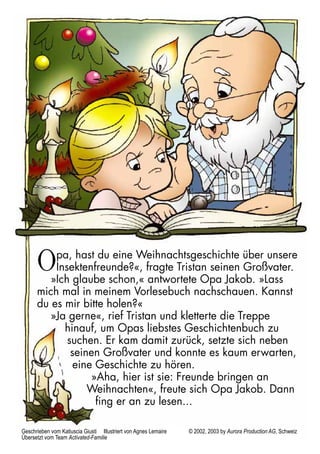 Opa, hast du eine Weihnachtsgeschichte über unsere 
Insektenfreunde?«, fragte Tristan seinen Großvater. 
»Ich glaube schon,« antwortete Opa Jakob. »Lass 
mich mal in meinem Vorlesebuch nachschauen. Kannst 
du es mir bitte holen?« 
»Ja gerne«, rief Tristan und kletterte die Treppe 
hinauf, um Opas liebstes Geschichtenbuch zu 
suchen. Er kam damit zurück, setzte sich neben 
seinen Großvater und konnte es kaum erwarten, 
eine Geschichte zu hören. 
»Aha, hier ist sie: Freunde bringen an 
Weihnachten«, freute sich Opa Jakob. Dann 
fing er an zu lesen... 
Geschrieben vom Katiuscia Giusti Illustriert von Agnes Lemaire © 2002, 2003 by Aurora Production AG, Schweiz 
Übersetzt vom Team Activated-Familie 
 