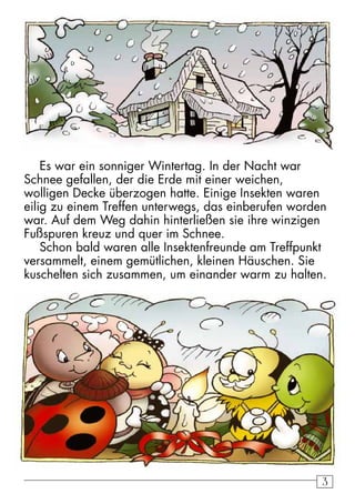 Es war ein sonniger Wintertag. In der Nacht war 
Schnee gefallen, der die Erde mit einer weichen, 
wolligen Decke überzogen hatte. Einige Insekten waren 
eilig zu einem Treffen unterwegs, das einberufen worden 
war. Auf dem Weg dahin hinterließen sie ihre winzigen 
Fußspuren kreuz und quer im Schnee. 
Schon bald waren alle Insektenfreunde am Treffpunkt 
versammelt, einem gemütlichen, kleinen Häuschen. Sie 
kuschelten sich zusammen, um einander warm zu halten. 
3 
 