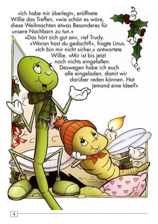 4 »Ich habe mir überlegt«, eröffnete 
Willie das Treffen, »wie schön es wäre, 
diese Weihnachten etwas Besonderes für 
unsere Nachbarn zu tun.« 
»Das hört sich gut an«, rief Trudy. 
»Woran hast du gedacht?«, fragte Linus. 
»Ich bin mir nicht sicher,« antwortete 
Willie. »Mir ist bis jetzt 
noch nichts eingefallen. 
Deswegen habe ich euch 
alle eingeladen, damit wir 
darüber reden können. Hat 
jemand eine Idee?« 
 