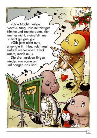 7 
»Stille Nacht, heilige 
Nacht«, sang Linus mit zittriger 
Stimme und seufzte dann. »Ich 
kann es nicht, meine Stimme 
ist nicht gut genug.« 
»Gib jetzt nicht auf«, 
ermutigte ihn Fips, »du musst 
einfach weiter üben. Fleck, 
komm, mach mit.« 
Die drei Insekten fingen 
wieder von vorne an 
und sangen das Lied 
Weihnachts-iied 
 