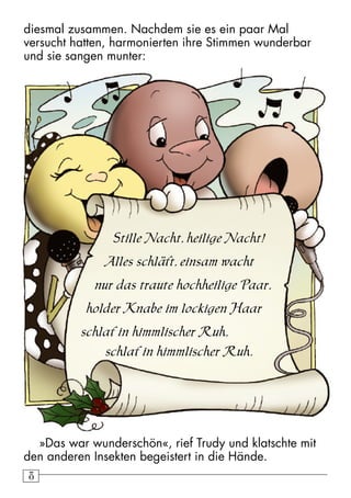 8 diesmal zusammen. Nachdem sie es ein paar Mal 
versucht hatten, harmonierten ihre Stimmen wunderbar 
und sie sangen munter: 
Stille Nacht, heilige Nacht! 
Alles schläft, einsam wacht 
nur das traute hochheilige Paar, 
holder Knabe im lockigen Haar 
schlaf in himmlischer Ruh, 
schlaf in himmlischer Ruh. 
»Das war wunderschön«, rief Trudy und klatschte mit 
den anderen Insekten begeistert in die Hände. 
 
