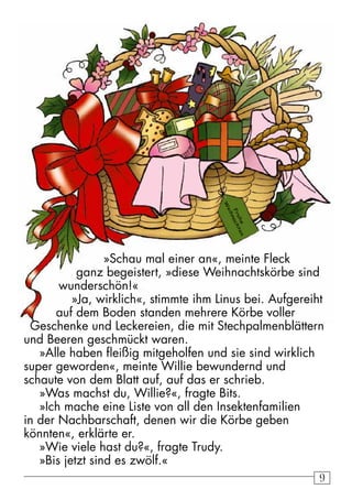 9 
Frohe 
Weihnachten 
»Schau mal einer an«, meinte Fleck 
ganz begeistert, »diese Weihnachtskörbe sind 
wunderschön!« 
»Ja, wirklich«, stimmte ihm Linus bei. Aufgereiht 
auf dem Boden standen mehrere Körbe voller 
Geschenke und Leckereien, die mit Stechpalmenblättern 
und Beeren geschmückt waren. 
»Alle haben fleißig mitgeholfen und sie sind wirklich 
super geworden«, meinte Willie bewundernd und 
schaute von dem Blatt auf, auf das er schrieb. 
»Was machst du, Willie?«, fragte Bits. 
»Ich mache eine Liste von all den Insektenfamilien 
in der Nachbarschaft, denen wir die Körbe geben 
könnten«, erklärte er. 
»Wie viele hast du?«, fragte Trudy. 
»Bis jetzt sind es zwölf.« 
 