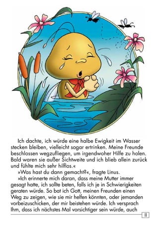 1111
Ich dachte, ich würde eine halbe Ewigkeit im Wasser
stecken bleiben, vielleicht sogar ertrinken. Meine Freunde
beschlossen wegzufliegen, um irgendwoher Hilfe zu holen.
Bald waren sie außer Sichtweite und ich blieb allein zurück
und fühlte mich sehr hilflos.«
»Was hast du dann gemacht?«, fragte Linus.
»Ich erinnerte mich daran, dass meine Mutter immer
gesagt hatte, ich sollte beten, falls ich je in Schwierigkeiten
geraten würde. So bat ich Gott, meinen Freunden einen
Weg zu zeigen, wie sie mir helfen könnten, oder jemanden
vorbeizuschicken, der mir beistehen würde. Ich versprach
Ihm, dass ich nächstes Mal vorsichtiger sein würde, auch
 