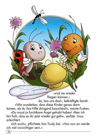 1414
wird sie wieder
fliegen können.‹
›Ja, lass uns das!‹, bekräftigte Sarah.
»Wie wunderbar, dass diese Kinder genau dann
kamen, als du ihre Hilfe dringend brauchtest!«, meinte Funken.
»Du musst ja furchtbare Angst gehabt haben! Aber ich
bin froh, dass es dir jetzt wieder gut geht«, seufzte Linus
erleichtert.
»Ich auch«, pflichtete ihm Trudy bei. »Von nun an werde
ich viel vorsichtiger sein.«
 