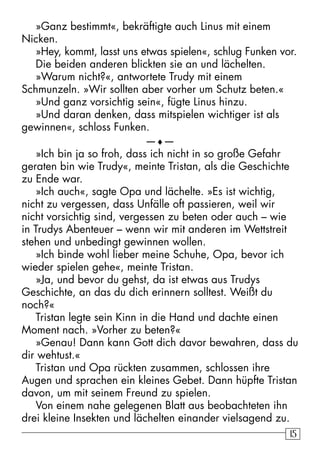 1515
»Ganz bestimmt«, bekräftigte auch Linus mit einem
Nicken.
»Hey, kommt, lasst uns etwas spielen«, schlug Funken vor.
Die beiden anderen blickten sie an und lächelten.
»Warum nicht?«, antwortete Trudy mit einem
Schmunzeln. »Wir sollten aber vorher um Schutz beten.«
»Und ganz vorsichtig sein«, fügte Linus hinzu.
»Und daran denken, dass mitspielen wichtiger ist als
gewinnen«, schloss Funken.
—♦—
»Ich bin ja so froh, dass ich nicht in so große Gefahr
geraten bin wie Trudy«, meinte Tristan, als die Geschichte
zu Ende war.
»Ich auch«, sagte Opa und lächelte. »Es ist wichtig,
nicht zu vergessen, dass Unfälle oft passieren, weil wir
nicht vorsichtig sind, vergessen zu beten oder auch – wie
in Trudys Abenteuer – wenn wir mit anderen im Wettstreit
stehen und unbedingt gewinnen wollen.
»Ich binde wohl lieber meine Schuhe, Opa, bevor ich
wieder spielen gehe«, meinte Tristan.
»Ja, und bevor du gehst, da ist etwas aus Trudys
Geschichte, an das du dich erinnern solltest. Weißt du
noch?«
Tristan legte sein Kinn in die Hand und dachte einen
Moment nach. »Vorher zu beten?«
»Genau! Dann kann Gott dich davor bewahren, dass du
dir wehtust.«
Tristan und Opa rückten zusammen, schlossen ihre
Augen und sprachen ein kleines Gebet. Dann hüpfte Tristan
davon, um mit seinem Freund zu spielen.
Von einem nahe gelegenen Blatt aus beobachteten ihn
drei kleine Insekten und lächelten einander vielsagend zu.
 