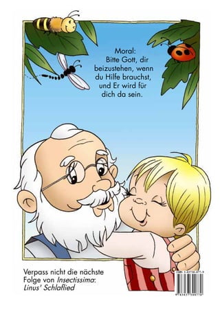 Verpass nicht die nächste
Folge von Insectissima:
Linus' Schlaflied
Moral:
Bitte Gott, dir
beizustehen, wenn
du Hilfe brauchst,
und Er wird für
dich da sein.
9 7 8 3 0 3 7 3 0 0 7 7 0
ISBN 3-03730-077-9
 