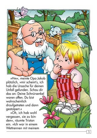 33
»Hm«, meinte Opa Jakob
plötzlich, »mir scheint’s, ich
hab die Ursache für deinen
Unfall gefunden. Schau dir
das an: Deine Schnürsenkel
waren offen. Du bist
wahrscheinlich
draufgetreten und dann
gestolpert.«
»Oh, ich hab wohl
vergessen, sie zu bin-
den«, räumte Tristan
ein. »Ich war in einem
Wettrennen mit meinem
 
