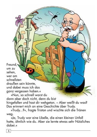 44
Freund,
um zu
sehen,
wer am
schnellsten
draußen sein könnte,
und dabei muss ich das
ganz vergessen haben.«
»Nun, so schnell warst du
dann aber doch nicht, denn du bist
hingefallen und hast dir wehgetan. – Aber weißt du was?
Das erinnert mich an eine Geschichte über Trudy.
»Trudy...?«, fragte Tristan und wischte sich die Tränen
weg.
»Ja, Trudy war eine Libelle, die einen kleinen Unfall
hatte, ähnlich wie du. Aber sie lernte etwas sehr Nützliches
dabei.«
 
