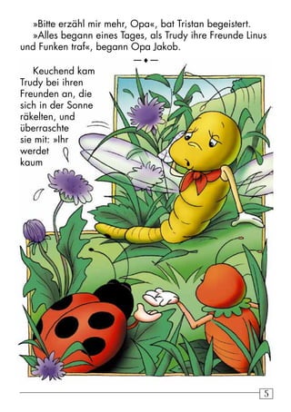 55
»Bitte erzähl mir mehr, Opa«, bat Tristan begeistert.
»Alles begann eines Tages, als Trudy ihre Freunde Linus
und Funken traf«, begann Opa Jakob.
—♦—
Keuchend kam
Trudy bei ihren
Freunden an, die
sich in der Sonne
räkelten, und
überraschte
sie mit: »Ihr
werdet
kaum
 