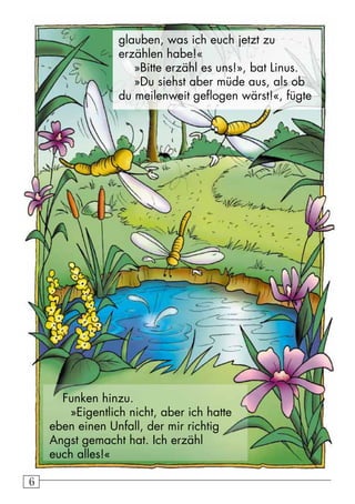 66
glauben, was ich euch jetzt zu
erzählen habe!«
»Bitte erzähl es uns!», bat Linus.
»Du siehst aber müde aus, als ob
du meilenweit geflogen wärst!«, fügte
Funken hinzu.
»Eigentlich nicht, aber ich hatte
eben einen Unfall, der mir richtig
Angst gemacht hat. Ich erzähl
euch alles!«
 