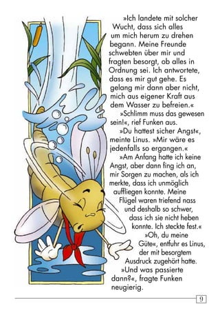 99
»Ich landete mit solcher
Wucht, dass sich alles
um mich herum zu drehen
begann. Meine Freunde
schwebten über mir und
fragten besorgt, ob alles in
Ordnung sei. Ich antwortete,
dass es mir gut gehe. Es
gelang mir dann aber nicht,
mich aus eigener Kraft aus
dem Wasser zu befreien.«
»Schlimm muss das gewesen
sein!«, rief Funken aus.
»Du hattest sicher Angst«,
meinte Linus. »Mir wäre es
jedenfalls so ergangen.«
»Am Anfang hatte ich keine
Angst, aber dann fing ich an,
mir Sorgen zu machen, als ich
merkte, dass ich unmöglich
auffliegen konnte. Meine
Flügel waren triefend nass
und deshalb so schwer,
dass ich sie nicht heben
konnte. Ich steckte fest.«
»Oh, du meine
Güte«, entfuhr es Linus,
der mit besorgtem
Ausdruck zugehört hatte.
»Und was passierte
dann?«, fragte Funken
neugierig.
 