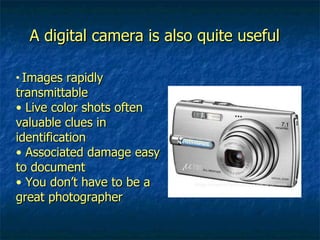 A digital camera is also quite useful Images rapidly transmittable Live color shots often valuable clues in identification Associated damage easy to document You don’t have to be a great photographer 