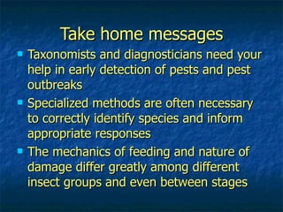 Take home messages Taxonomists and diagnosticians need your help in early detection of pests and pest outbreaks Specialized methods are often necessary to correctly identify species and inform appropriate responses The mechanics of feeding and nature of damage differ greatly among different insect groups and even between stages 