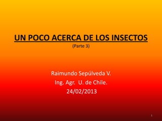 UN POCO ACERCA DE LOS INSECTOS
                (Parte 3)




        Raimundo Sepúlveda V.
         Ing. Agr. U. de Chile.
              24/02/2013


                                  1
 